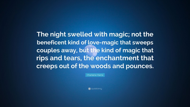 Charlaine Harris Quote: “The night swelled with magic; not the beneficent kind of love-magic that sweeps couples away, but the kind of magic that rips and tears, the enchantment that creeps out of the woods and pounces.”
