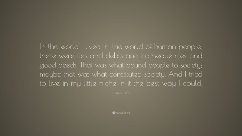 Charlaine Harris Quote: “In the world I lived in, the world of human people, there were ties and debts and consequences and good deeds. That was what bound people to society; maybe that was what constituted society. And I tried to live in my little niche in it the best way I could.”