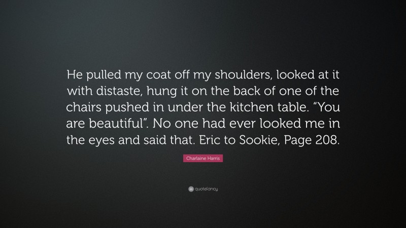 Charlaine Harris Quote: “He pulled my coat off my shoulders, looked at it with distaste, hung it on the back of one of the chairs pushed in under the kitchen table. “You are beautiful”. No one had ever looked me in the eyes and said that. Eric to Sookie, Page 208.”
