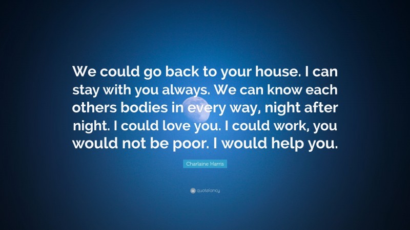Charlaine Harris Quote: “We could go back to your house. I can stay with you always. We can know each others bodies in every way, night after night. I could love you. I could work, you would not be poor. I would help you.”