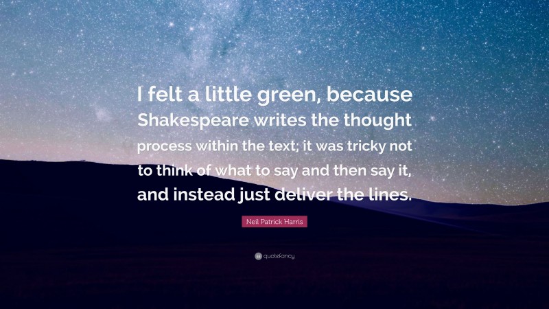 Neil Patrick Harris Quote: “I felt a little green, because Shakespeare writes the thought process within the text; it was tricky not to think of what to say and then say it, and instead just deliver the lines.”
