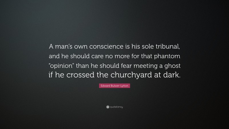 Edward Bulwer-Lytton Quote: “A man’s own conscience is his sole tribunal, and he should care no more for that phantom “opinion” than he should fear meeting a ghost if he crossed the churchyard at dark.”