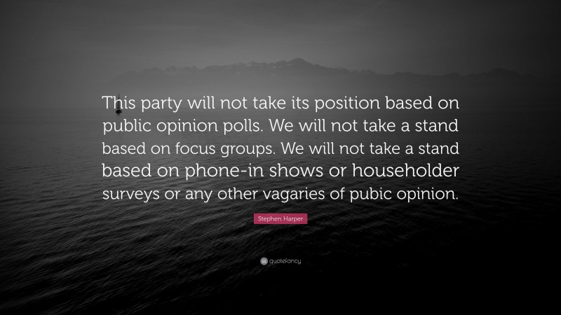 Stephen Harper Quote: “This party will not take its position based on public opinion polls. We will not take a stand based on focus groups. We will not take a stand based on phone-in shows or householder surveys or any other vagaries of pubic opinion.”
