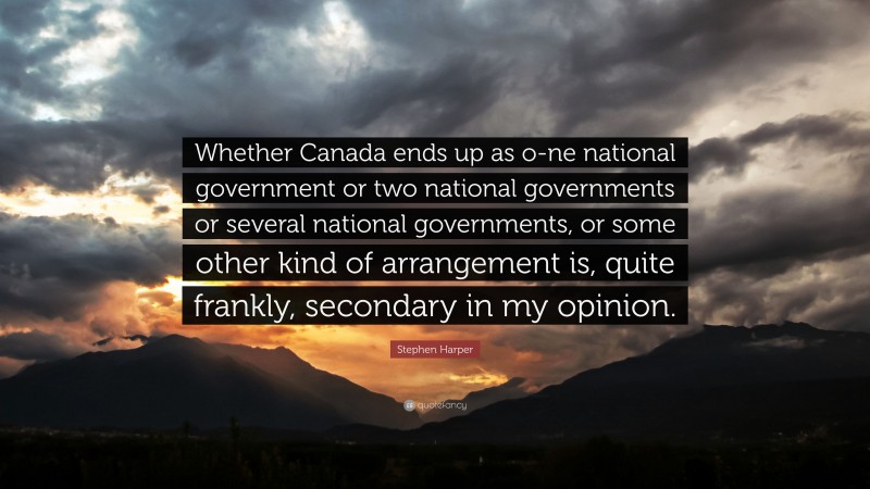 Stephen Harper Quote: “Whether Canada ends up as o-ne national government or two national governments or several national governments, or some other kind of arrangement is, quite frankly, secondary in my opinion.”