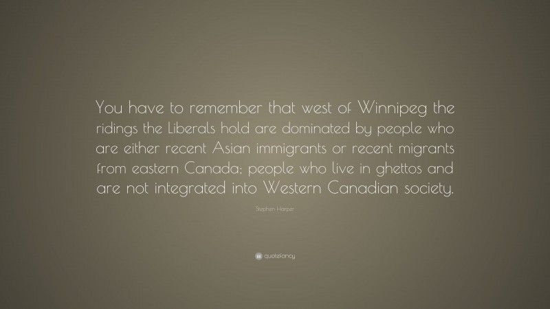 Stephen Harper Quote: “You have to remember that west of Winnipeg the ridings the Liberals hold are dominated by people who are either recent Asian immigrants or recent migrants from eastern Canada; people who live in ghettos and are not integrated into Western Canadian society.”