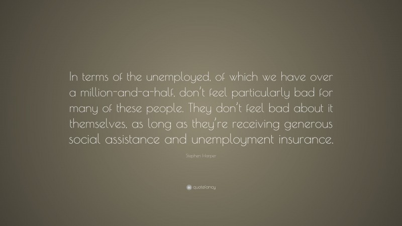 Stephen Harper Quote: “In terms of the unemployed, of which we have over a million-and-a-half, don’t feel particularly bad for many of these people. They don’t feel bad about it themselves, as long as they’re receiving generous social assistance and unemployment insurance.”