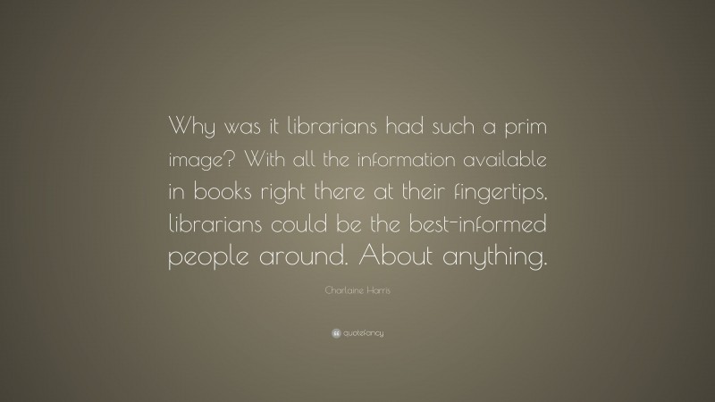 Charlaine Harris Quote: “Why was it librarians had such a prim image? With all the information available in books right there at their fingertips, librarians could be the best-informed people around. About anything.”
