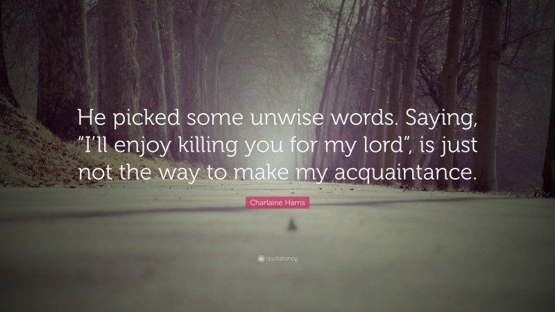 Charlaine Harris Quote: “He picked some unwise words. Saying, “I’ll enjoy killing you for my lord”, is just not the way to make my acquaintance.”