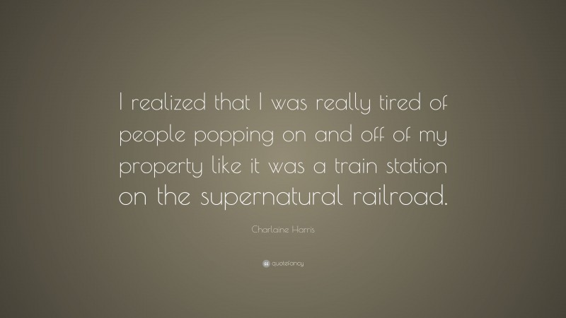 Charlaine Harris Quote: “I realized that I was really tired of people popping on and off of my property like it was a train station on the supernatural railroad.”