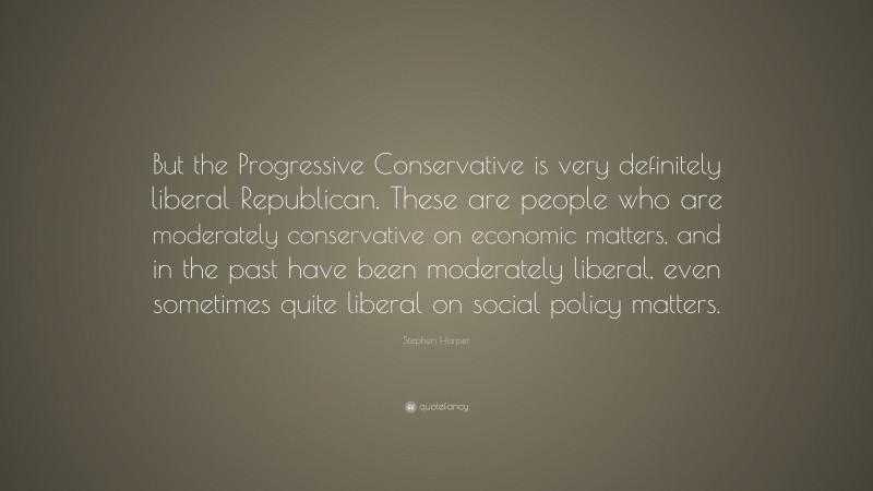 Stephen Harper Quote: “But the Progressive Conservative is very definitely liberal Republican. These are people who are moderately conservative on economic matters, and in the past have been moderately liberal, even sometimes quite liberal on social policy matters.”