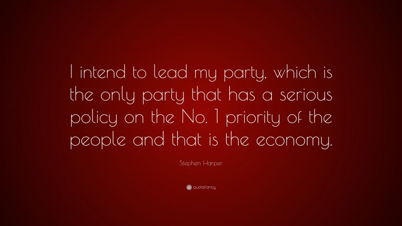 Stephen Harper Quote: “I intend to lead my party, which is the only party that has a serious policy on the No. 1 priority of the people and that is the economy.”