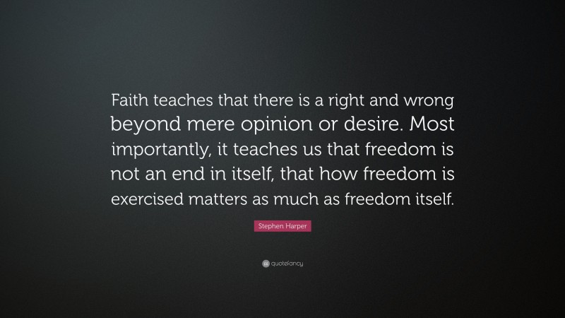 Stephen Harper Quote: “Faith teaches that there is a right and wrong beyond mere opinion or desire. Most importantly, it teaches us that freedom is not an end in itself, that how freedom is exercised matters as much as freedom itself.”