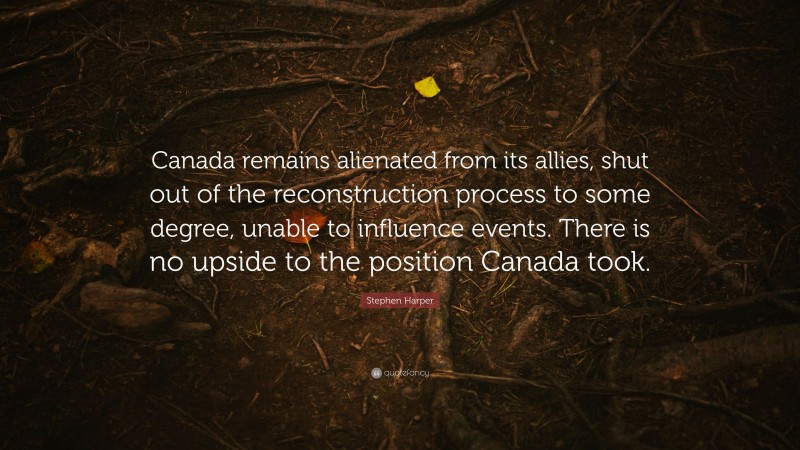 Stephen Harper Quote: “Canada remains alienated from its allies, shut out of the reconstruction process to some degree, unable to influence events. There is no upside to the position Canada took.”