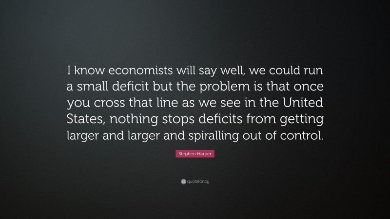 Stephen Harper Quote: “I know economists will say well, we could run a small deficit but the problem is that once you cross that line as we see in the United States, nothing stops deficits from getting larger and larger and spiralling out of control.”