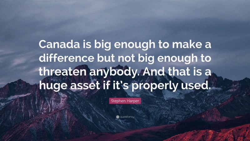 Stephen Harper Quote: “Canada is big enough to make a difference but not big enough to threaten anybody. And that is a huge asset if it’s properly used.”