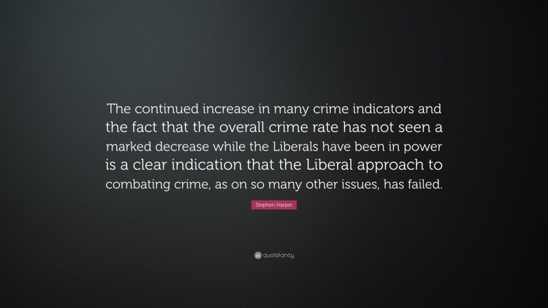 Stephen Harper Quote: “The continued increase in many crime indicators and the fact that the overall crime rate has not seen a marked decrease while the Liberals have been in power is a clear indication that the Liberal approach to combating crime, as on so many other issues, has failed.”