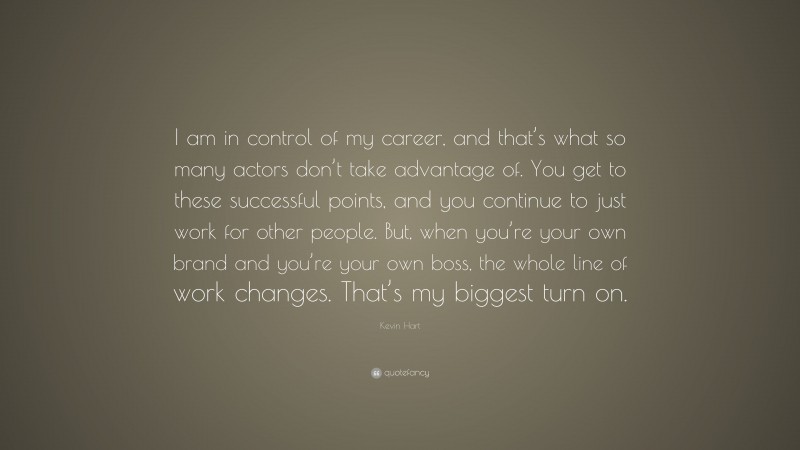 Kevin Hart Quote: “I am in control of my career, and that’s what so many actors don’t take advantage of. You get to these successful points, and you continue to just work for other people. But, when you’re your own brand and you’re your own boss, the whole line of work changes. That’s my biggest turn on.”