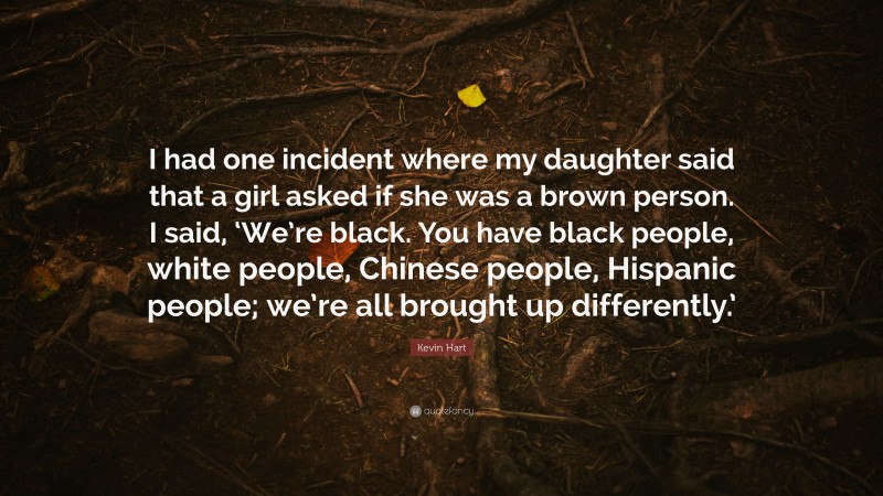 Kevin Hart Quote: “I had one incident where my daughter said that a girl asked if she was a brown person. I said, ‘We’re black. You have black people, white people, Chinese people, Hispanic people; we’re all brought up differently.’”