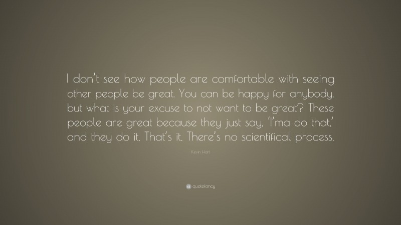 Kevin Hart Quote: “I don’t see how people are comfortable with seeing other people be great. You can be happy for anybody, but what is your excuse to not want to be great? These people are great because they just say, ‘I’ma do that,’ and they do it. That’s it. There’s no scientifical process.”