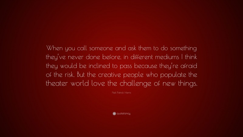 Neil Patrick Harris Quote: “When you call someone and ask them to do something they’ve never done before, in different mediums I think they would be inclined to pass because they’re afraid of the risk. But the creative people who populate the theater world love the challenge of new things.”