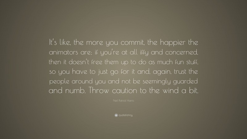 Neil Patrick Harris Quote: “It’s like, the more you commit, the happier the animators are; if you’re at all iffy and concerned, then it doesn’t free them up to do as much fun stuff, so you have to just go for it and, again, trust the people around you and not be seemingly guarded and numb. Throw caution to the wind a bit.”