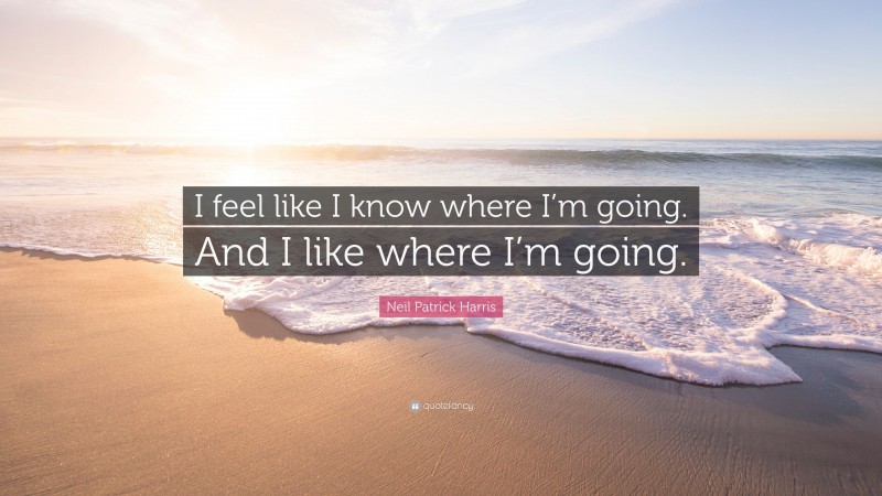 Neil Patrick Harris Quote: “I feel like I know where I’m going. And I like where I’m going.”