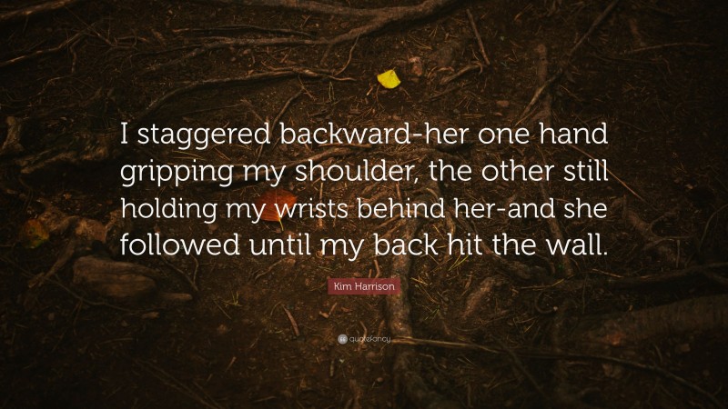 Kim Harrison Quote: “I staggered backward-her one hand gripping my shoulder, the other still holding my wrists behind her-and she followed until my back hit the wall.”