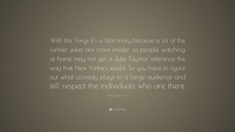 Neil Patrick Harris Quote: “With the Tonys it’s a little tricky because a lot of the funnier jokes are more insider, so people watching at home may not get a Julie Taymor reference the way that New Yorkers would. So you have to figure out what comedy plays to a large audience and still respect the individuals who are there.”