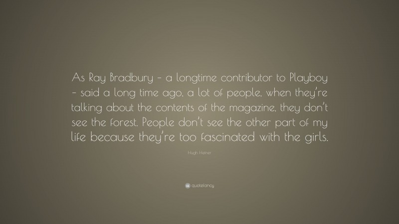 Hugh Hefner Quote: “As Ray Bradbury – a longtime contributor to Playboy – said a long time ago, a lot of people, when they’re talking about the contents of the magazine, they don’t see the forest. People don’t see the other part of my life because they’re too fascinated with the girls.”