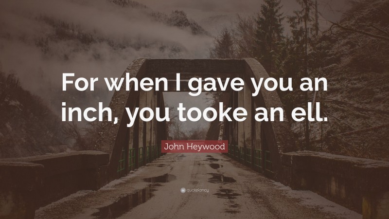 John Heywood Quote: “For when I gave you an inch, you tooke an ell.”
