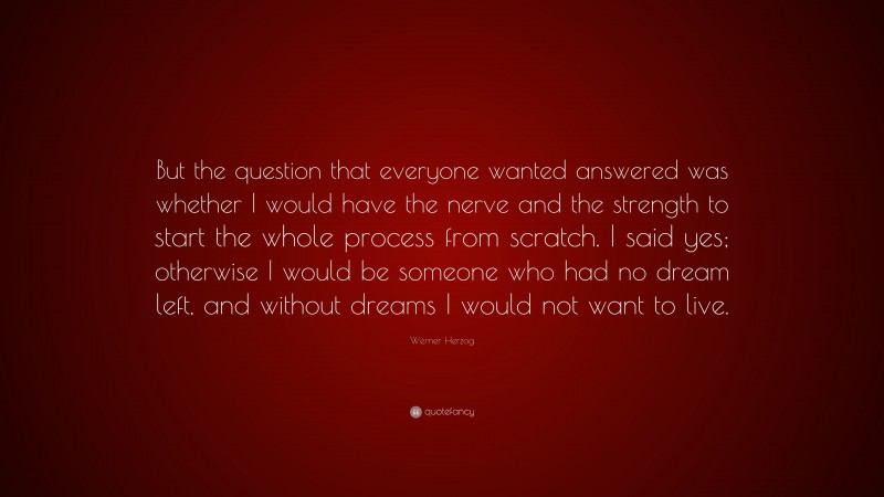 Werner Herzog Quote: “But the question that everyone wanted answered was whether I would have the nerve and the strength to start the whole process from scratch. I said yes; otherwise I would be someone who had no dream left, and without dreams I would not want to live.”