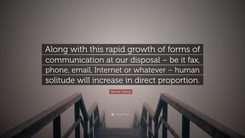 Werner Herzog Quote: “Along with this rapid growth of forms of communication at our disposal – be it fax, phone, email, Internet or whatever – human solitude will increase in direct proportion.”