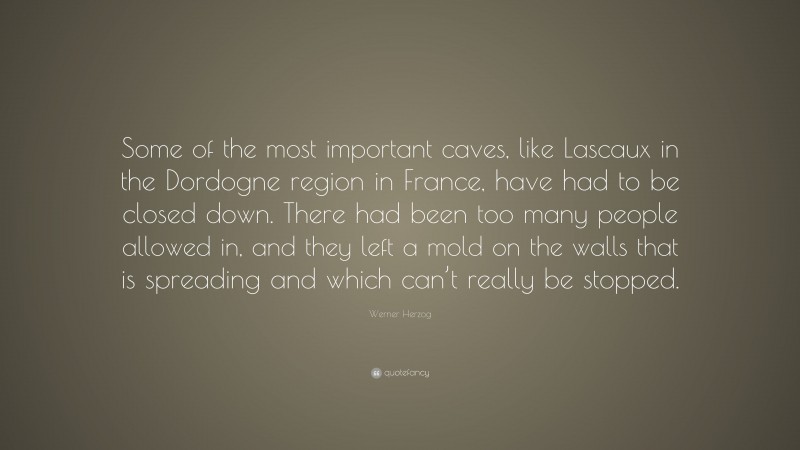 Werner Herzog Quote: “Some of the most important caves, like Lascaux in the Dordogne region in France, have had to be closed down. There had been too many people allowed in, and they left a mold on the walls that is spreading and which can’t really be stopped.”