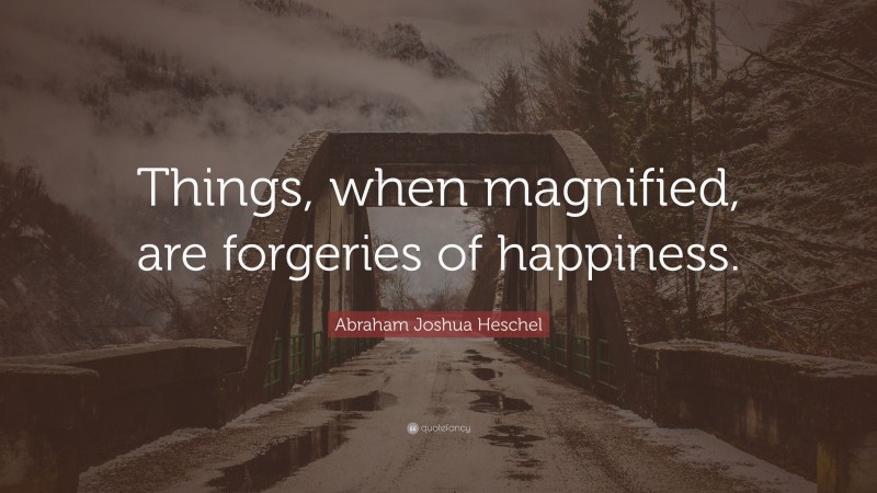 Abraham Joshua Heschel Quote: “Things, when magnified, are forgeries of happiness.”