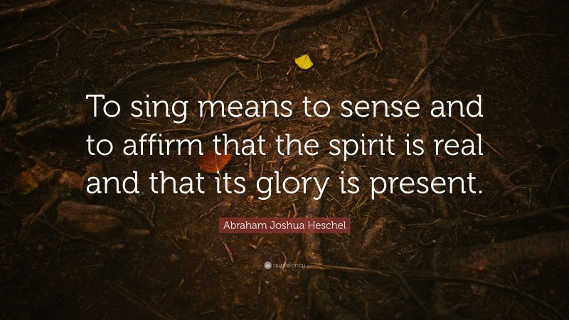 Abraham Joshua Heschel Quote: “To sing means to sense and to affirm that the spirit is real and that its glory is present.”