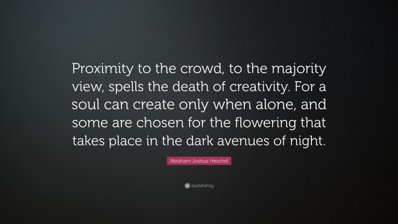Abraham Joshua Heschel Quote: “Proximity to the crowd, to the majority view, spells the death of creativity. For a soul can create only when alone, and some are chosen for the flowering that takes place in the dark avenues of night.”