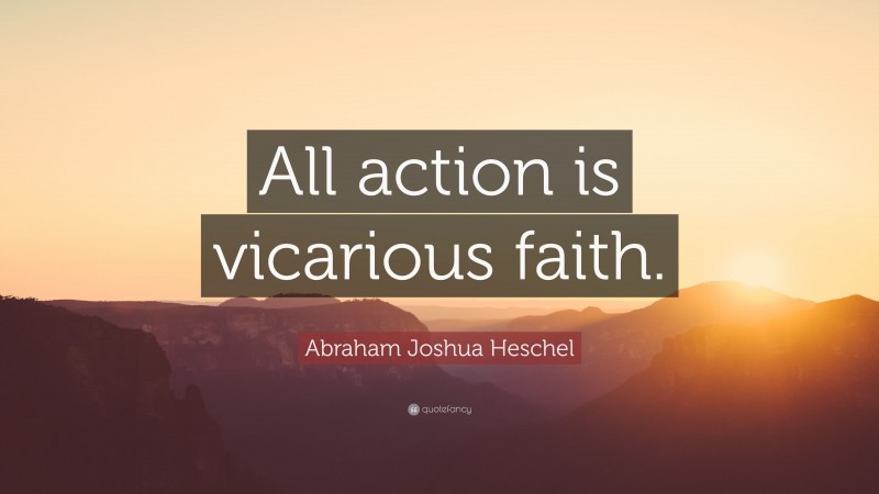 Abraham Joshua Heschel Quote: “All action is vicarious faith.”