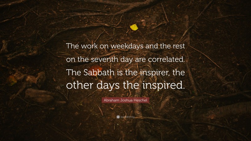 Abraham Joshua Heschel Quote: “The work on weekdays and the rest on the seventh day are correlated. The Sabbath is the inspirer, the other days the inspired.”