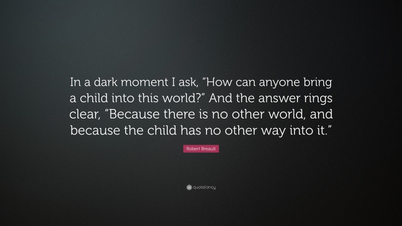 Robert Breault Quote: “In a dark moment I ask, “How can anyone bring a child into this world?” And the answer rings clear, “Because there is no other world, and because the child has no other way into it.””
