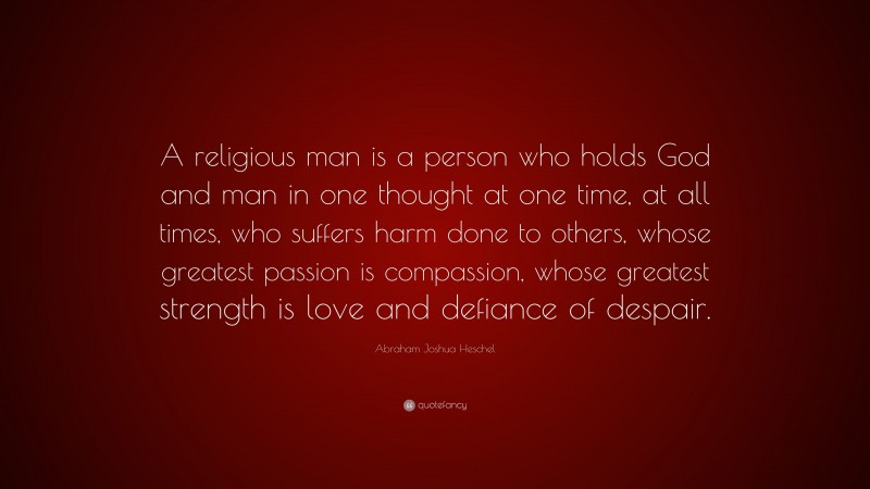 Abraham Joshua Heschel Quote: “A religious man is a person who holds God and man in one thought at one time, at all times, who suffers harm done to others, whose greatest passion is compassion, whose greatest strength is love and defiance of despair.”