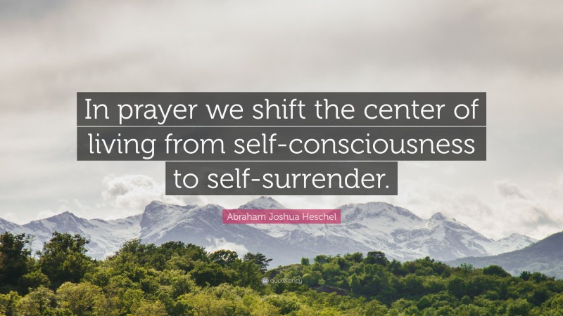 Abraham Joshua Heschel Quote: “In prayer we shift the center of living from self-consciousness to self-surrender.”