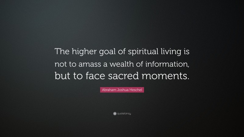 Abraham Joshua Heschel Quote: “The higher goal of spiritual living is not to amass a wealth of information, but to face sacred moments.”
