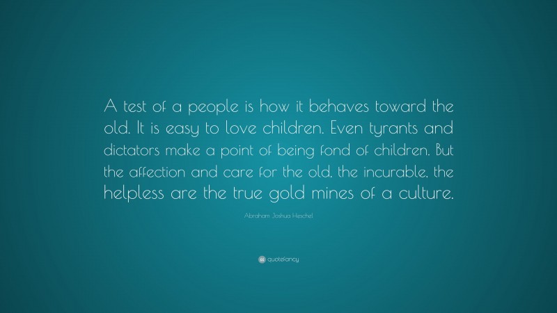 Abraham Joshua Heschel Quote: “A test of a people is how it behaves toward the old. It is easy to love children. Even tyrants and dictators make a point of being fond of children. But the affection and care for the old, the incurable, the helpless are the true gold mines of a culture.”