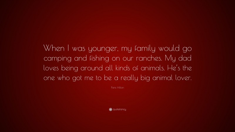 Paris Hilton Quote: “When I was younger, my family would go camping and fishing on our ranches. My dad loves being around all kinds of animals. He’s the one who got me to be a really big animal lover.”