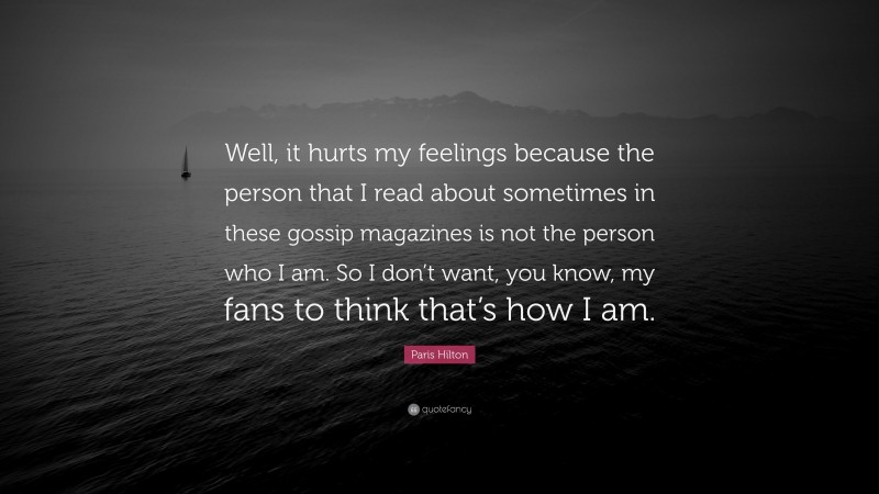 Paris Hilton Quote: “Well, it hurts my feelings because the person that I read about sometimes in these gossip magazines is not the person who I am. So I don’t want, you know, my fans to think that’s how I am.”