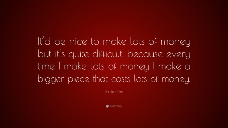 Damien Hirst Quote: “It’d be nice to make lots of money but it’s quite difficult, because every time I make lots of money I make a bigger piece that costs lots of money.”