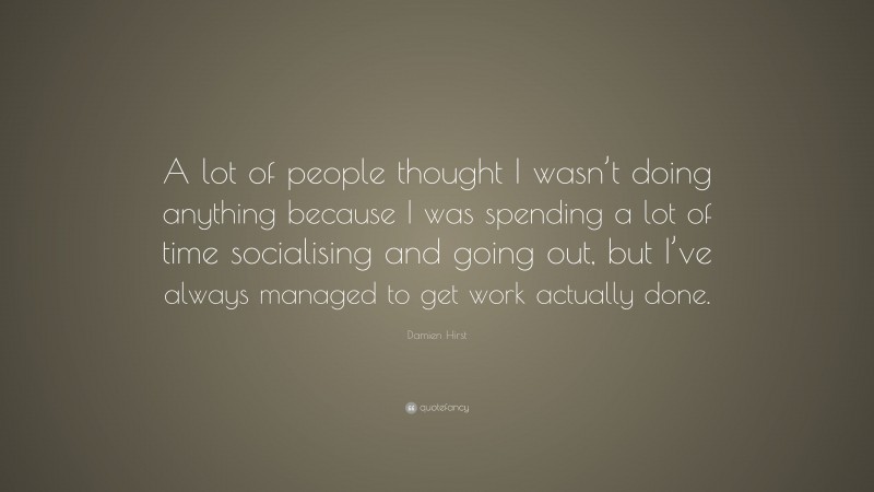 Damien Hirst Quote: “A lot of people thought I wasn’t doing anything because I was spending a lot of time socialising and going out, but I’ve always managed to get work actually done.”