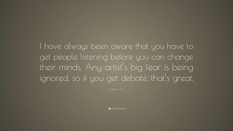 Damien Hirst Quote: “I have always been aware that you have to get people listening before you can change their minds. Any artist’s big fear is being ignored, so if you get debate, that’s great.”