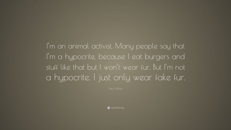 Paris Hilton Quote: “I’m an animal activist. Many people say that I’m a hypocrite, because I eat burgers and stuff like that but I won’t wear fur. But I’m not a hypocrite. I just only wear fake fur.”