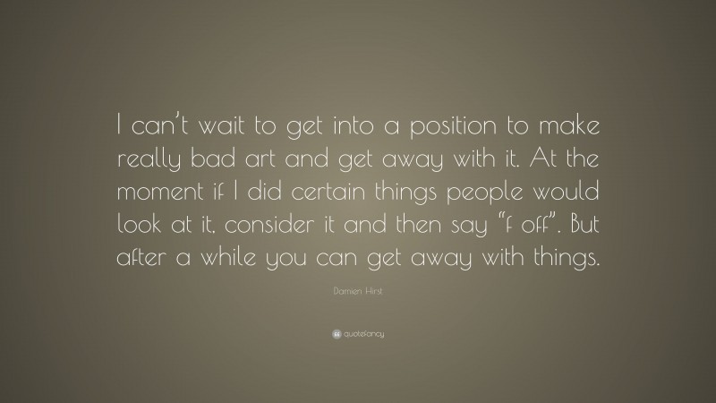 Damien Hirst Quote: “I can’t wait to get into a position to make really bad art and get away with it. At the moment if I did certain things people would look at it, consider it and then say “f off”. But after a while you can get away with things.”